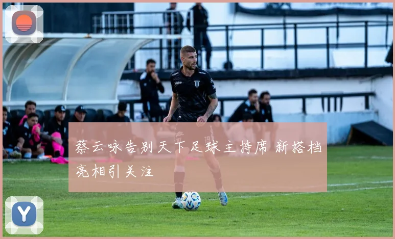 蔡云咏告别天下足球主持席 新搭档亮相引关注