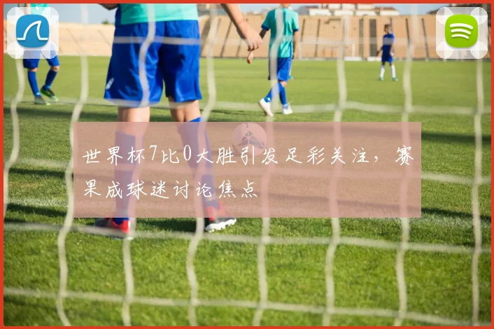 世界杯7比0大胜引发足彩关注，赛果成球迷讨论焦点
