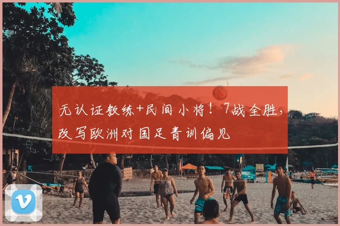 无认证教练+民间小将!7战全胜,改写欧洲对国足青训偏见